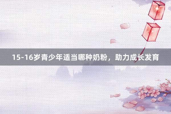 15-16岁青少年适当哪种奶粉，助力成长发育